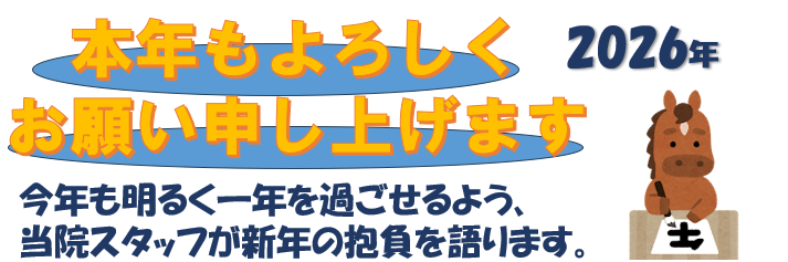 2026年 本年もよろしくお願い申し上げます。 今年も明るく一年を過ごせるよう、当院スタッフが新年の抱負を語ります。
